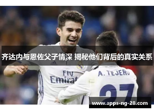 齐达内与恩佐父子情深 揭秘他们背后的真实关系