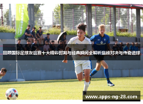 回顾国际足球友谊赛十大精彩时刻与经典瞬间全解析巅峰对决与传奇进球