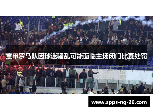 意甲罗马队因球迷骚乱可能面临主场闭门比赛处罚