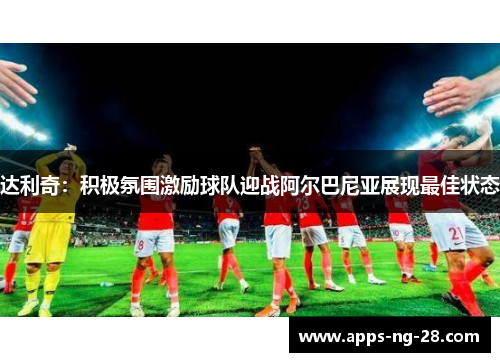 达利奇：积极氛围激励球队迎战阿尔巴尼亚展现最佳状态