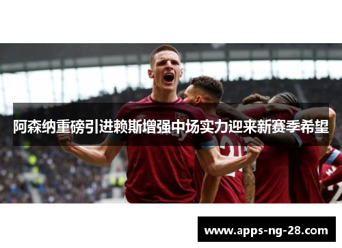 阿森纳重磅引进赖斯增强中场实力迎来新赛季希望