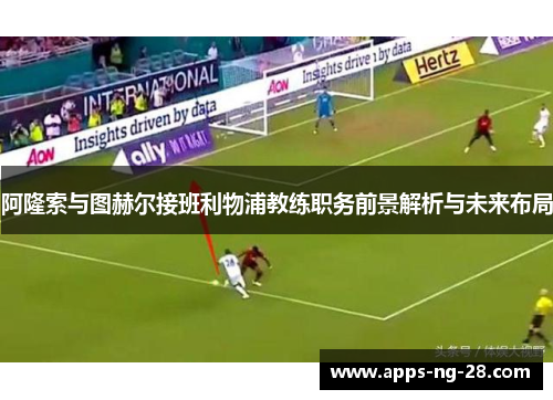 阿隆索与图赫尔接班利物浦教练职务前景解析与未来布局